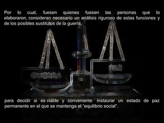 Por lo cual, fuesen quienes fuesen las personas que lo elaboraron, consideran necesario un análisis riguroso de estas funciones y de los posibles sustitutos de la guerra,  para decidir si es viable y conveniente  instaurar un estado de paz permanente en el que se mantenga el “equilibrio social”.  