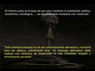 El informe parte de la base de que para mantener la estabilidad -política, económica, sociológica,…- es absolutamente necesaria una “amenaza”. “ Esta amenaza esencial ha de ser suficientemente aterradora y verosímil para ser efectiva. Literalmente dice:  “el “enemigo alternativo” debe implicar una amenaza de destrucción lo más inmediata, tangible y directamente percibida”. 