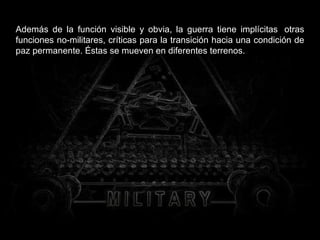 Además de la función visible y obvia, la guerra tiene implícitas  otras funciones no-militares, críticas para la transición hacia una condición de paz permanente. Éstas se mueven en diferentes terrenos. 