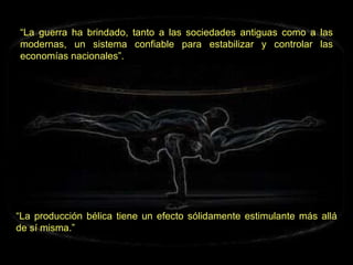 “ La guerra ha brindado, tanto a las sociedades antiguas como a las modernas, un sistema confiable para estabilizar y controlar las economías nacionales”. “ La producción bélica tiene un efecto sólidamente estimulante más allá de sí misma.” 