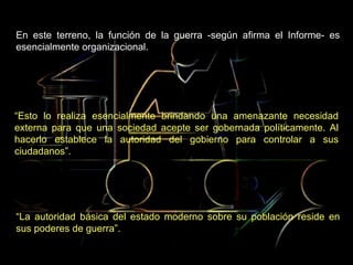 En este terreno, la función de la guerra -según afirma el Informe- es esencialmente organizacional.  “ La autoridad básica del estado moderno sobre su población reside en sus poderes de guerra”.   “ Esto lo realiza esencialmente brindando una amenazante necesidad externa para que una sociedad acepte ser gobernada políticamente. Al hacerlo establece la autoridad del gobierno para controlar a sus ciudadanos”. 
