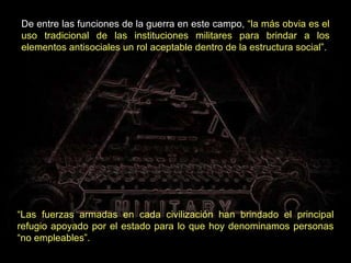 De entre las funciones de la guerra en este campo,  “la más obvia es el uso tradicional de las instituciones militares para brindar a los elementos antisociales un rol aceptable dentro de la estructura social”. “ Las fuerzas armadas en cada civilización han brindado el principal refugio apoyado por el estado para lo que hoy denominamos personas “no empleables”.   