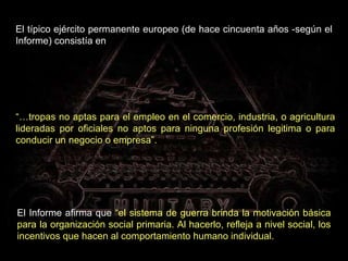 El típico ejército permanente europeo (de hace cincuenta años -según el Informe) consistía en El Informe afirma que  “el sistema de guerra brinda la motivación básica para la organización social primaria. Al hacerlo, refleja a nivel social, los incentivos que hacen al comportamiento humano individual.   “… tropas no aptas para el empleo en el comercio, industria, o agricultura lideradas por oficiales no aptos para ninguna profesión legitima o para conducir un negocio o empresa”. 