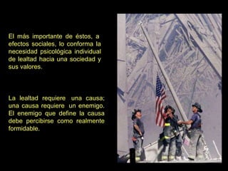 El más importante de éstos, a  efectos sociales, lo conforma la necesidad psicológica individual de lealtad hacia una sociedad y sus valores.  La lealtad requiere  una causa; una causa requiere  un enemigo. El enemigo que define la causa debe percibirse como realmente formidable.  