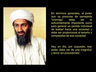 En términos generales, el poder que se presume de semejante “enemigo” debe ser lo suficientemente importante como para generar un sentido individual de lealtad hacia una sociedad y debe ser proporcional al tamaño y complejidad de esa sociedad.  Hoy en día, por supuesto, ese poder debe ser de una magnitud y terror sin precedentes”. 