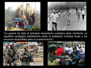 “ La guerra ha sido el principal mecanismo evolutivo para mantener un equilibrio ecológico satisfactorio entre la población humana bruta y los recursos disponibles para su supervivencia”. 