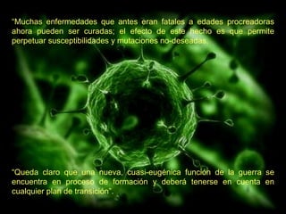 “ Muchas enfermedades que antes eran fatales a edades procreadoras ahora pueden ser curadas; el efecto de este hecho es que permite perpetuar susceptibilidades y mutaciones no-deseadas.   “ Queda claro que una nueva, cuasi-eugénica función de la guerra se encuentra en proceso de formación y deberá tenerse en cuenta en cualquier plan de transición”.  