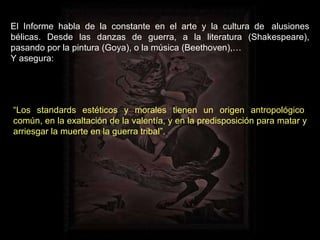 El Informe habla de la constante en el arte y la cultura de  alusiones bélicas. Desde las danzas de guerra, a la literatura (Shakespeare), pasando por la pintura (Goya), o la música (Beethoven),… Y asegura: “ Los standards estéticos y morales tienen un origen antropológico  común, en la exaltación de la valentía, y en la predisposición para matar y arriesgar la muerte en la guerra tribal”. 
