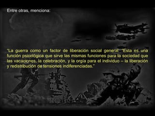 Entre otras, menciona:  “ La guerra como un factor de liberación social general: “Esta es una función psicológica que sirve las mismas funciones para la sociedad que las vacaciones, la celebración, y la orgía para el individuo – la liberación y redistribución de tensiones indiferenciadas.”  