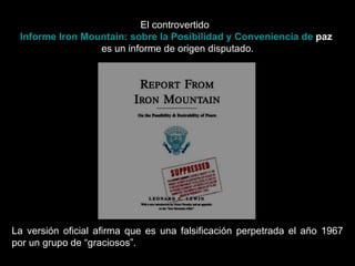 El controvertido   Informe  Iron   Mountain : sobre la Posibilidad y Conveniencia de  paz   es un informe de origen disputado. La versión oficial afirma que es una falsificación perpetrada el año 1967 por un grupo de “graciosos”.  