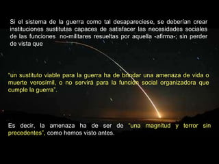 Si el sistema de la guerra como tal desapareciese, se deberían crear instituciones sustitutas capaces de satisfacer las necesidades sociales de las funciones  no-militares resueltas por aquella -afirma-; sin perder de vista que  Es decir, la amenaza ha de ser de  “una magnitud y terror sin precedentes”,  como hemos visto antes. “ un sustituto viable para la guerra ha de brindar una amenaza de vida o muerte verosímil, o no servirá para la función social organizadora que cumple la guerra”. 
