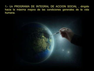 1.- Un PROGRAMA DE INTEGRAL DE ACCION SOCIAL , dirigido hacia la máxima mejora de las condiciones generales de la vida humana. 