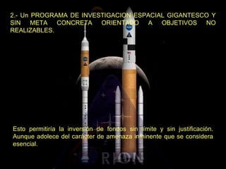 2.- Un PROGRAMA DE INVESTIGACION ESPACIAL GIGANTESCO Y SIN META CONCRETA ORIENTADO A OBJETIVOS NO REALIZABLES.  Esto permitiría la inversión de fondos sin límite y sin justificación. Aunque adolece del carácter de amenaza inminente que se considera esencial. 