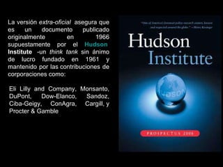 La versión  extra-oficial   asegura que es un documento publicado originalmente en 1966 supuestamente por el  Hudson   Institute   -un  think tank  sin ánimo de lucro fundado en 1961 y mantenido por las contribuciones de corporaciones como: Eli Lilly and Company, Monsanto, DuPont, Dow-Elanco, Sandoz, Ciba-Geigy, ConAgra, Cargill, y Procter & Gamble  