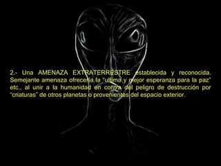 2.- Una AMENAZA EXTRATERRESTRE establecida y reconocida. Semejante amenaza ofrecería la “ultima y mejor esperanza para la paz” etc., al unir a la humanidad en contra del peligro de destrucción por “criaturas” de otros planetas o provenientes del espacio exterior.   