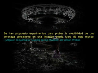 Se han propuesto experimentos para probar la credibilidad de una amenaza consistente en una invasión desde fuera de este mundo.   (¿Alguien recuerda la  “Guerra de los Mundos” de  Orson   Welles ?)   