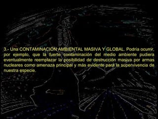 3.- Una CONTAMINACIÓN AMBIENTAL MASIVA Y GLOBAL. Podría ocurrir, por ejemplo, que la fuerte contaminación del medio ambiente pudiera eventualmente reemplazar la posibilidad de destrucción masiva por armas nucleares como amenaza principal y más evidente para la supervivencia de nuestra especie.   