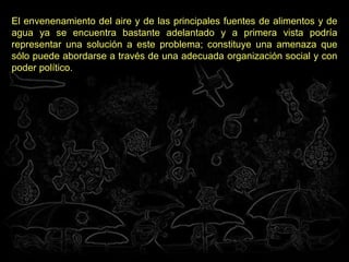 El envenenamiento del aire y de las principales fuentes de alimentos y de agua ya se encuentra bastante adelantado y a primera vista podría representar una solución a este problema; constituye una amenaza que sólo puede abordarse a través de una adecuada organización social y con poder político.   