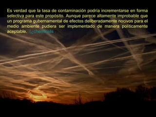 Es verdad que la tasa de contaminación podría incrementarse en forma selectiva para este propósito. Aunque parece altamente improbable que un programa gubernamental de efectos deliberadamente nocivos para el medio ambiente pudiera ser implementado de manera políticamente aceptable.    (¿ chemtrails ?)   