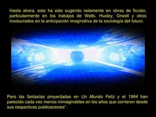 Hasta ahora, esto ha sido sugerido solamente en obras de ficción, particularmente en los trabajos de Wells, Huxley, Orwell y otros involucrados en la anticipación imaginativa de la sociología del futuro.   Pero las fantasías proyectadas en  Un Mundo Feliz  y el  1984  han parecido cada vez menos inimaginables en los años que corrieron desde sus respectivas publicaciones”. 