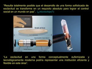 “ Resulta totalmente posible que el desarrollo de una forma sofisticada de esclavitud se transforme en un requisito absoluto para lograr el control social en un mundo en paz”.    (¿microchips?) “ La esclavitud en una forma conceptualmente eufemizada y tecnológicamente moderna podría representar una institución eficiente y flexible en este área”. 