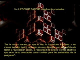 3.- JUEGOS DE SANGRE socialmente orientados.   “ De la misma manera en que lo hizo la Inquisición Española y los menos formales juicios de brujas de otros tiempos, con el propósito de lograr la “purificación social”, la “seguridad del estado” u otros objetivos que sean tanto aceptables como creíbles para las sociedades de la posguerra”. 