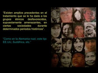 “ Existen amplios precedentes en el tratamiento que se le ha dado a los grupos étnicos desfavorecidos, supuestamente amenazantes, en ciertas sociedades durante determinados periodos históricos”.  “Como en la Alemania nazi; este tipo de represión étnica “ideológica” dirigida hacia metas sociales específicas, no debería confundirse con la explotación económica tradicional como la llevada a cabo contra los negros en los  EE.UU , Sudáfrica, etc.” 
