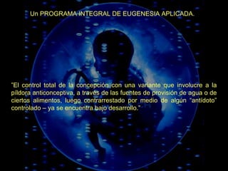 Un PROGRAMA INTEGRAL DE EUGENESIA APLICADA. ” El control total de la concepción con una variante que involucre a la píldora anticonceptiva, a través de las fuentes de provisión de agua o de ciertos alimentos, luego contrarrestado por medio de algún “antídoto” controlado – ya se encuentra bajo desarrollo.” 