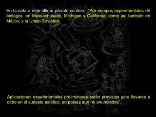 En la nota a este último párrafo se dice:   “Por equipos experimentales de biólogos  en Massachusetts, Michigan y California, como así también en Méjico, y la Unión Soviética.  Aplicaciones experimentales preliminares están previstas para llevarse a cabo en el sudeste asiático, en países aun no anunciados”. 