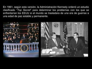 En 1961, según esta versión, la Administración Kennedy ordenó un estudio clasificado “ Top Secret ” para determinar los problemas con los que se enfrentarían los EEUU si el mundo se trasladara de una era de guerras a una edad de paz estable y permanente.  