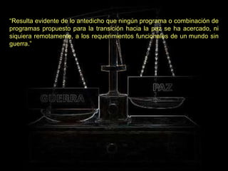 “ Resulta evidente de lo antedicho que ningún programa o combinación de programas propuesto para la transición hacia la paz se ha acercado, ni siquiera remotamente, a los requerimientos funcionales de un mundo sin guerra.” 