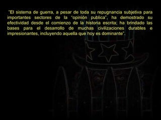  ” El sistema de guerra, a pesar de toda su repugnancia subjetiva para importantes sectores de la “opinión publica”, ha demostrado su efectividad desde el comienzo de la historia escrita; ha brindado las bases para el desarrollo de muchas civilizaciones durables e impresionantes, incluyendo aquella que hoy es dominante”. 