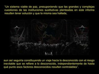 “ Un sistema viable de paz, presuponiendo que las grandes y complejas cuestiones de las instituciones sustitutivas planteadas en este informe resulten tener solución y que la misma sea hallada,  aun así seguiría constituyendo un viaje hacia lo desconocido con el riesgo inevitable que se refiere a lo desconocido, independientemente de hasta qué punto esos factores desconocidos resulten controlables”. 