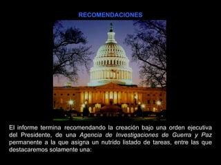 RECOMENDACIONES El informe termina  recomendando la creación bajo una orden ejecutiva del Presidente, de una  Agencia de Investigaciones de Guerra y Paz  permanente a la que asigna un nutrido listado de tareas, entre las que destacaremos solamente una: 