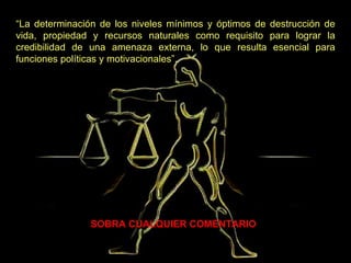 SOBRA CUALQUIER COMENTARIO   “ La determinación de los niveles mínimos y óptimos de destrucción de vida, propiedad y recursos naturales como requisito para lograr la credibilidad de una amenaza externa, lo que resulta esencial para funciones políticas y motivacionales”. 
