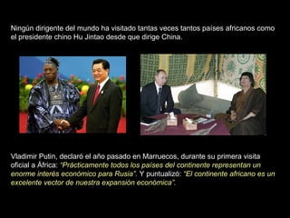 Ningún dirigente del mundo ha visitado tantas veces tantos países africanos como el presidente chino Hu Jintao desde que dirige China.  Vladimir Putin, declaró el año pasado en Marruecos, durante su primera visita oficial a África:  “Prácticamente todos los países del continente representan un enorme interés económico para Rusia”.  Y puntualizó:  “El continente africano es un excelente vector de nuestra expansión económica”.  