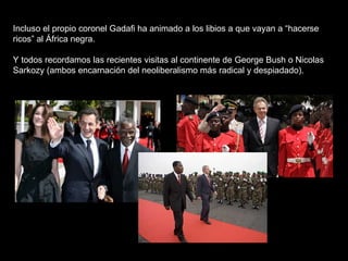 Incluso el propio coronel Gadafi ha animado a los libios a que vayan a “hacerse ricos” al África negra.   Y todos recordamos las recientes visitas al continente de George Bush o Nicolas Sarkozy (ambos encarnación del neoliberalismo más radical y despiadado). 