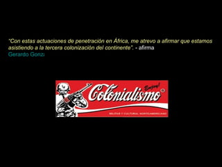 “ Con estas actuaciones de penetración en África, me atrevo a afirmar que estamos asistiendo a la tercera colonización del continente”.  - afirma  Gerardo González Calvo .  