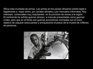 África esta inundada de armas. Las armas en los países africanos entran legal e ilegalmente o, mejor dicho, por canales oficiales y por mercados informales. Hay intereses  comerciales muy importantes  en la provisión de armas a la región. El continente ha sufrido guerras atroces, a menudo presentadas como guerras civiles, pero que en el fondo son guerras económicas montadas con el único objetivo de saquear estos países y enriquecerse al precio de la muerte de millones de personas. 