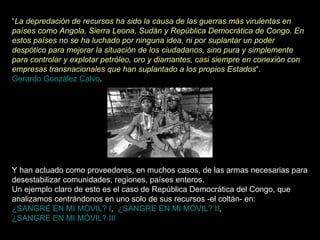 “ La depredación de recursos ha sido la causa de las guerras más virulentas en países como Angola, Sierra Leona, Sudán y República Democrática de Congo. En estos países no se ha luchado por ninguna idea, ni por suplantar un poder despótico para mejorar la situación de los ciudadanos, sino pura y simplemente para controlar y explotar petróleo, oro y diamantes, casi siempre en conexión con empresas transnacionales que han suplantado a los propios Estados “.    Gerardo González Calvo .  Y han actuado como proveedores, en muchos casos, de las armas necesarias para desestabilizar comunidades, regiones, países enteros.  Un ejemplo claro de esto es el caso de República Democrática del Congo, que analizamos centrándonos en uno solo de sus recursos -el coltán- en:  ¿SANGRE EN MI MÓVIL? I ,   ¿SANGRE EN MI MÓVIL? II ,  ¿SANGRE EN MI MÓVIL? III 