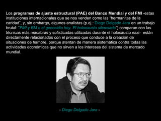 Los  programas de ajuste estructural (PAE) del Banco Mundial y del FMI  -estas instituciones internacionales que se nos venden como las “hermanitas de la caridad”, y, sin embargo, algunos analistas (p.ej.:  Diego Delgado Jara  en un trabajo brutal: “ FMI y BM o el genocidio hoy. El holocausto silenciado “) comparan con las técnicas más macabras y sofisticadas utilizadas durante el holocausto nazi-  están directamente relacionados con el proceso que conduce a la creación de situaciones de hambre, porque atentan de manera sistemática contra todas las actividades económicas que no sirven a los intereses del sistema de mercado mundial.  -  Diego Delgado Jara  - 