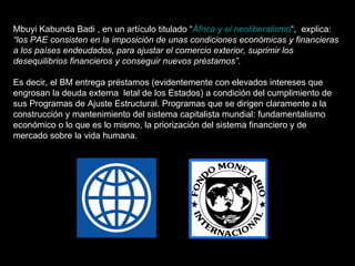 Mbuyi Kabunda Badi , en un artículo titulado “ África y el neoliberalismo “,  explica:  “los PAE consisten en la imposición de unas condiciones económicas y financieras a los países endeudados, para ajustar el comercio exterior, suprimir los desequilibrios financieros y conseguir nuevos préstamos”.   Es decir, el BM entrega préstamos (evidentemente con elevados intereses que engrosan la deuda externa  letal de los Estados) a condición del cumplimiento de sus Programas de Ajuste Estructural. Programas que se dirigen claramente a la construcción y mantenimiento del sistema capitalista mundial: fundamentalismo económico o lo que es lo mismo, la priorización del sistema financiero y de mercado sobre la vida humana. 