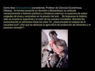 Como dice  Chossudovsky  (canadiense, Profesor de Ciencias Económicas, Ottawa),  “el hambre presente en Somalia o Mozambique es atribuida mecánicamente a factores políticos y climáticos externos: la ausencia de nubes cargadas de lluvia y anomalías en la presión del aire… Se tergiversa la historia, sólo se enseña lo superficial y el color de los eventos mundiales. Somalia fue autosuficiente en alimentos hasta los años 70. ¿Qué precipitó el colapso de la sociedad civil? ¿Por qué se destruyó la agricultura de producción de alimentos y el pastoreo nómada?”.   