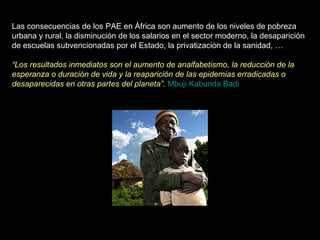 Las consecuencias de los PAE en África son aumento de los niveles de pobreza urbana y rural, la disminución de los salarios en el sector moderno, la desaparición de escuelas subvencionadas por el Estado, la privatización de la sanidad, …   “ Los resultados inmediatos son el aumento de analfabetismo, la reducción de la esperanza o duración de vida y la reaparición de las epidemias erradicadas o desaparecidas en otras partes del planeta”.   Mbuji Kabunda Badi 
