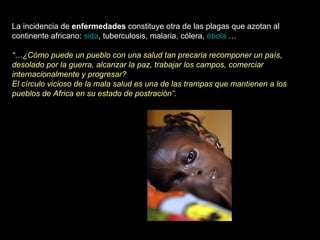 La incidencia de  enfermedades  constituye otra de las plagas que azotan al continente africano:  sida , tuberculosis, malaria, cólera,  ébola  … “… ¿Cómo puede un pueblo con una salud tan precaria recomponer un país, desolado por la guerra, alcanzar la paz, trabajar los campos, comerciar internacionalmente y progresar? El círculo vicioso de la mala salud es una de las trampas que mantienen a los pueblos de Africa en su estado de postración”. 