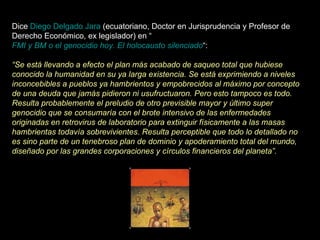 Dice  Diego Delgado Jara  (ecuatoriano, Doctor en Jurisprudencia y Profesor de Derecho Económico, ex legislador) en “ FMI y BM o el genocidio hoy. El holocausto silenciado “:   “ Se está llevando a efecto el plan más acabado de saqueo total que hubiese conocido la humanidad en su ya larga existencia. Se está exprimiendo a niveles inconcebibles a pueblos ya hambrientos y empobrecidos al máximo por concepto de una deuda que jamás pidieron ni usufructuaron. Pero esto tampoco es todo. Resulta probablemente el preludio de otro previsible mayor y último super genocidio que se consumaría con el brote intensivo de las enfermedades originadas en retrovirus de laboratorio para extinguir físicamente a las masas hambrientas todavía sobrevivientes. Resulta perceptible que todo lo detallado no es sino parte de un tenebroso plan de dominio y apoderamiento total del mundo, diseñado por las grandes corporaciones y círculos financieros del planeta”. 