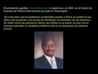 El presidente ugandés,  Yoweri Museveni , lo explicó así, en 2005, en el Centro de Estudios de Política Internacional con sede en Washington: “ Se suele decir que los gobiernos occidentales ayudan a África; la verdad es que África está ayudando a los países de Occidente; los donantes son los africanos… Se habla mucho de pobreza en África, pero África no es pobre; es muy rica en recursos naturales; el verdadero problema está en la exportación de materias primas”. 