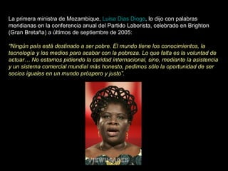 La primera ministra de Mozambique,  Luisa Dias Diogo , lo dijo con palabras meridianas en la conferencia anual del Partido Laborista, celebrado en Brighton (Gran Bretaña) a últimos de septiembre de 2005:  “ Ningún país está destinado a ser pobre. El mundo tiene los conocimientos, la tecnología y los medios para acabar con la pobreza. Lo que falta es la voluntad de actuar… No estamos pidiendo la caridad internacional, sino, mediante la asistencia y un sistema comercial mundial más honesto, pedimos sólo la oportunidad de ser socios iguales en un mundo próspero y justo”.   