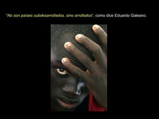 “ No son países subdesarrollados, sino arrollados “,   como dice Eduardo Galeano.  