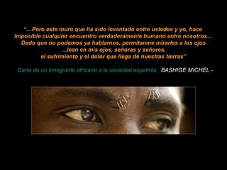 “… Pero este muro que ha sido levantado entre ustedes y yo, hace  imposible cualquier encuentro verdaderamente humano entre nosotros… Dado que no podemos ya hablarnos, permítanme mirarles a los ojos … lean en mis ojos, señoras y señores, el sufrimiento y el dolor que llega de nuestras tierras”   -  Carta de un inmigrante africano a la sociedad española .   BASHIGE MICHEL - 